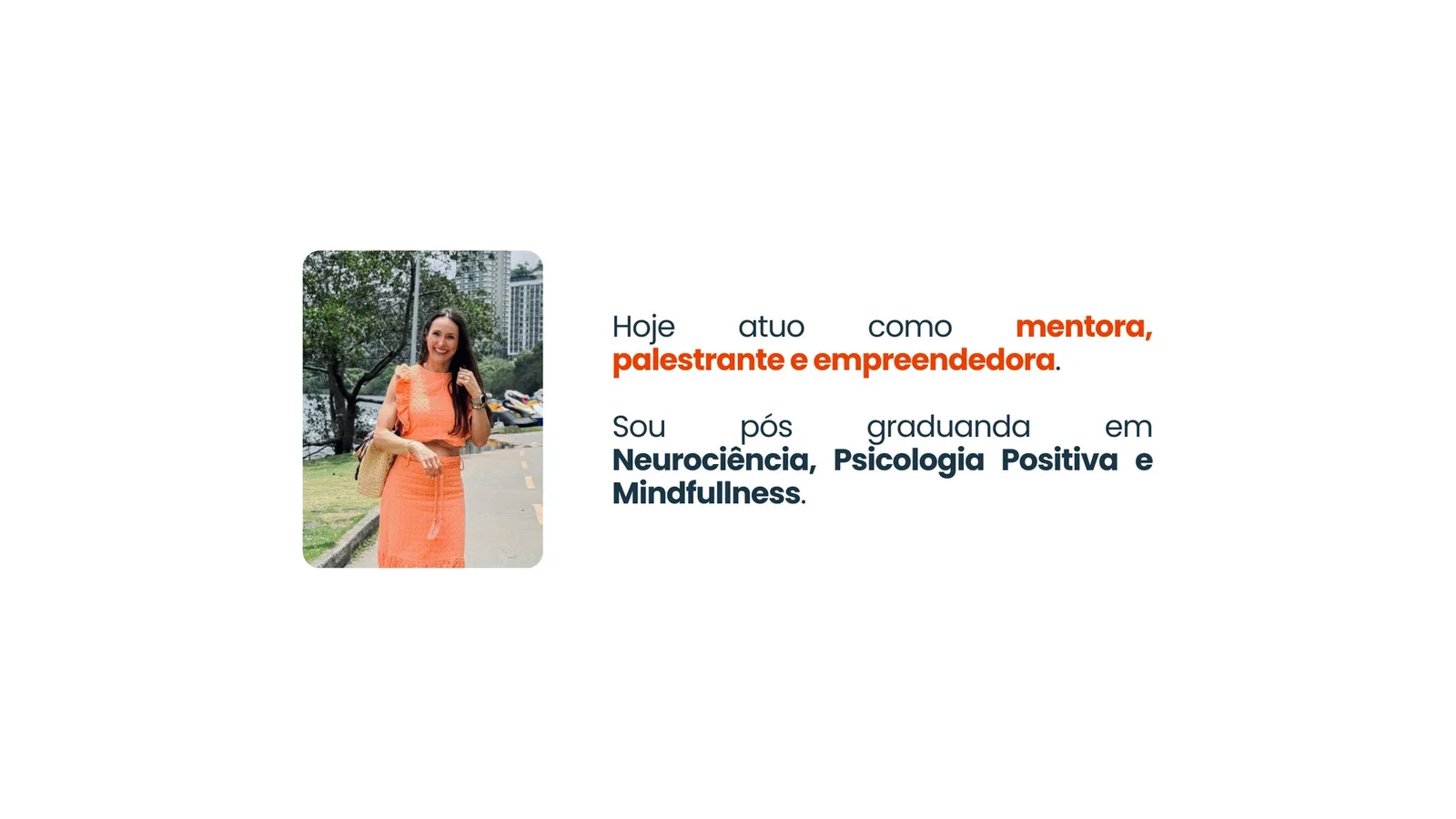 Hoje atuo como mentora, palestrante e empreendedora. Sou pós-graduanda em Neurociência, Psicologia Positiva e Mindfulness.