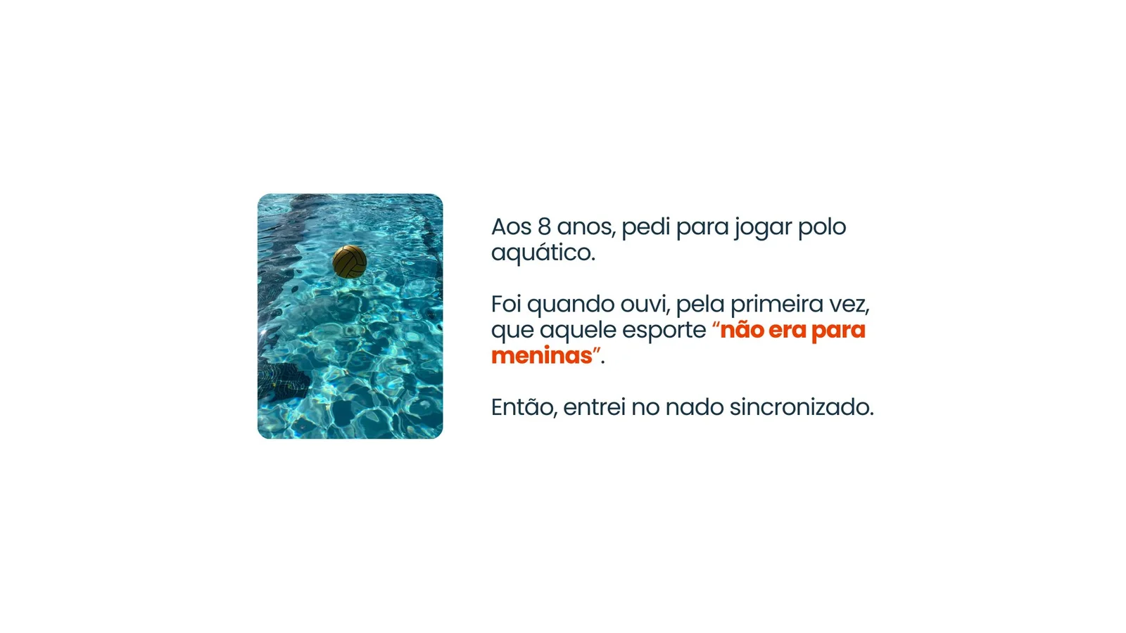Aos 8 anos, pedi para jogar polo aquático. Foi quando ouvi, pela primeira vez, que aquele esporte não era para meninas. Então, entrei no nado sincronizado.